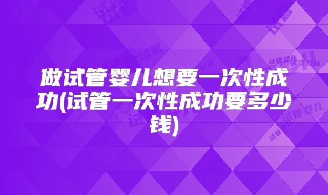 做试管婴儿想要一次性成功(试管一次性成功要多少钱)