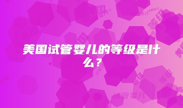 美国试管婴儿的等级是什么？