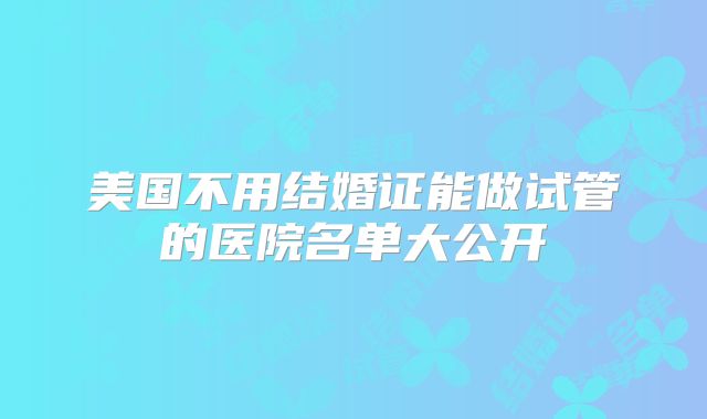 美国不用结婚证能做试管的医院名单大公开