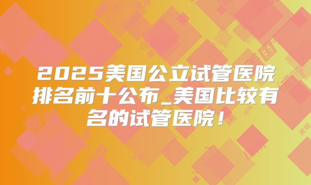 2025美国公立试管医院排名前十公布_美国比较有名的试管医院！