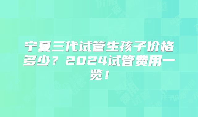 宁夏三代试管生孩子价格多少?2024试管费用一览!