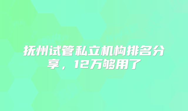 抚州试管私立机构排名分享，12万够用了