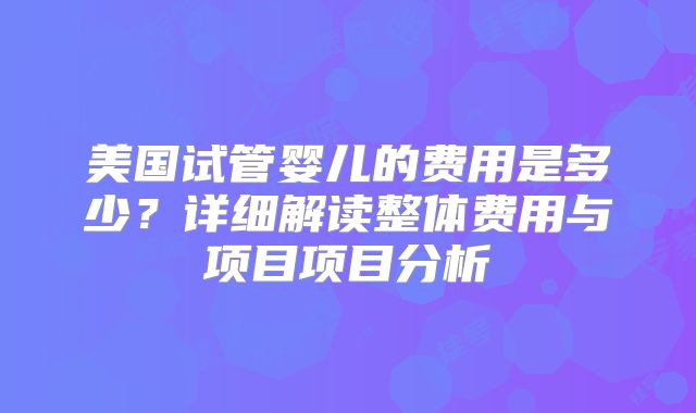美国试管婴儿的费用是多少？详细解读整体费用与项目项目分析