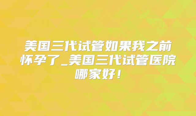 美国三代试管如果我之前怀孕了_美国三代试管医院哪家好!