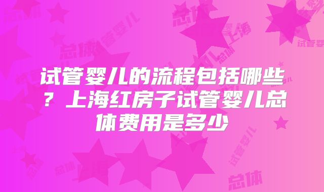 试管婴儿的流程包括哪些？上海红房子试管婴儿总体费用是多少