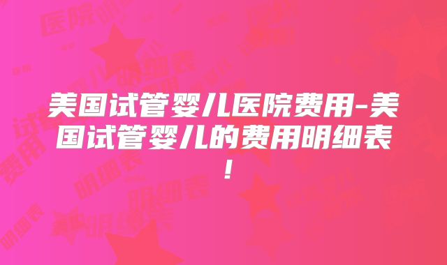 美国试管婴儿医院费用-美国试管婴儿的费用明细表！