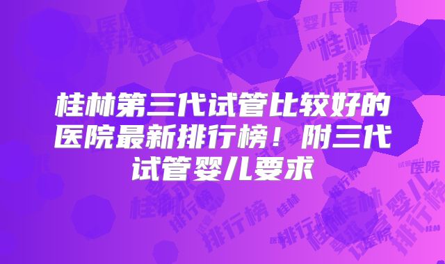 桂林第三代试管比较好的医院最新排行榜!附三代试管婴儿要求