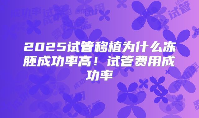 2025试管移植为什么冻胚成功率高!试管费用成功率
