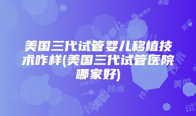 美国三代试管婴儿移植技术咋样(美国三代试管医院哪家好)