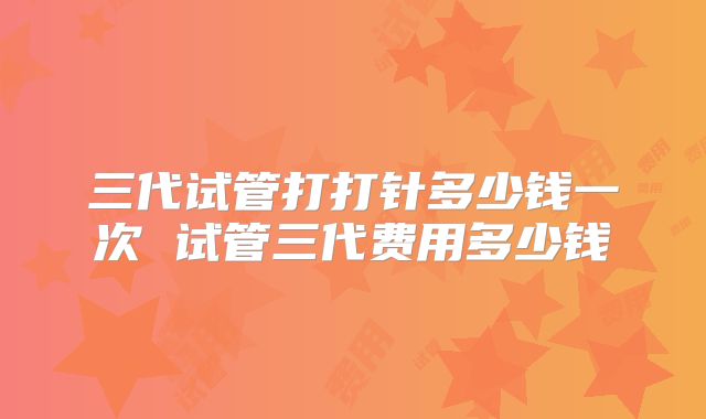 三代试管打打针多少钱一次 试管三代费用多少钱