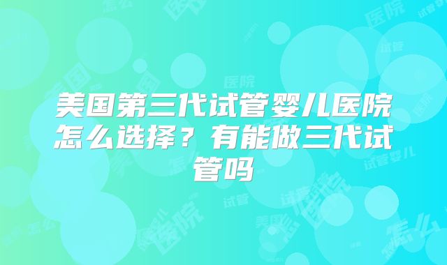 美国第三代试管婴儿医院怎么选择？有能做三代试管吗