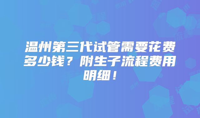 温州第三代试管需要花费多少钱？附生子流程费用明细！