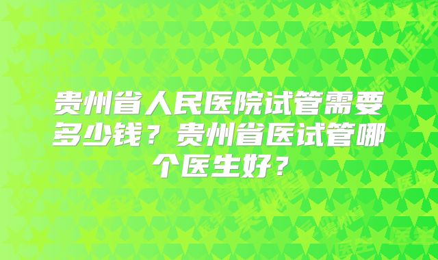 贵州省人民医院试管需要多少钱？贵州省医试管哪个医生好？