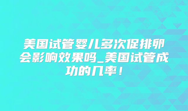 美国试管婴儿多次促排卵会影响效果吗_美国试管成功的几率！