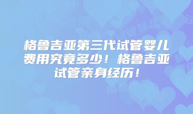 格鲁吉亚第三代试管婴儿费用究竟多少!格鲁吉亚试管亲身经历!