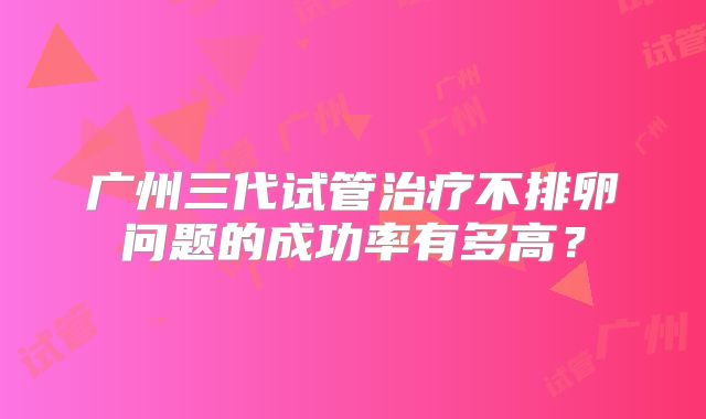 广州三代试管治疗不排卵问题的成功率有多高？