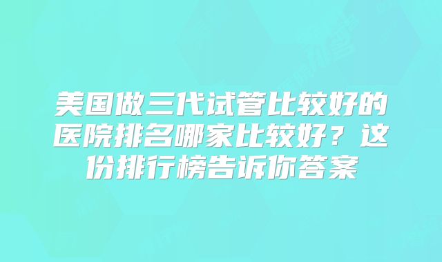 美国做三代试管比较好的医院排名哪家比较好？这份排行榜告诉你答案