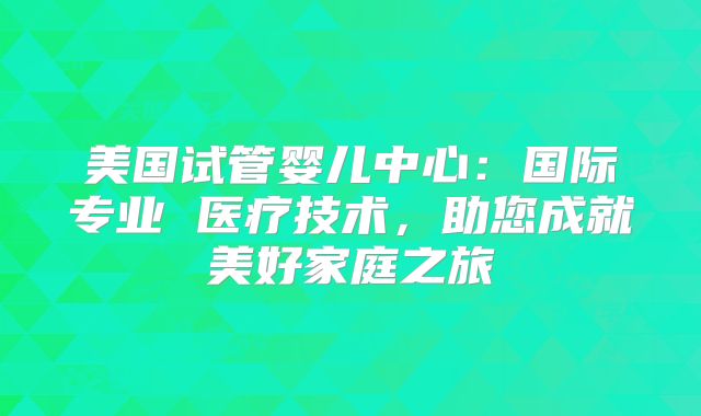 美国试管婴儿中心:国际专业 医疗技术,助您成就美好家庭之旅