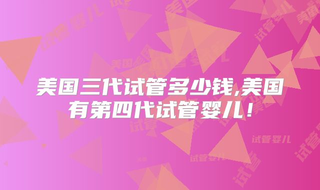 美国三代试管多少钱,美国有第四代试管婴儿!