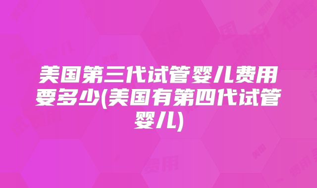 美国第三代试管婴儿费用要多少(美国有第四代试管婴儿)