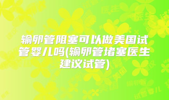 输卵管阻塞可以做美国试管婴儿吗(输卵管堵塞医生建议试管)