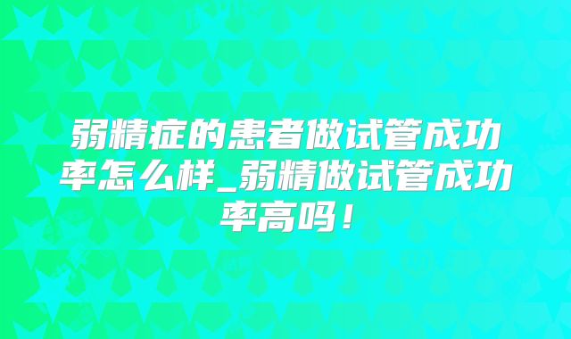 弱精症的患者做试管成功率怎么样_弱精做试管成功率高吗！