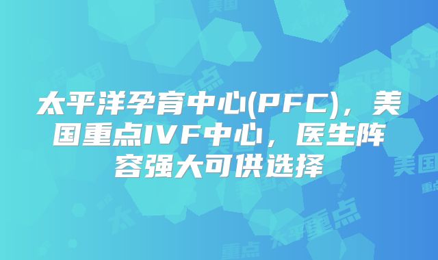 太平洋孕育中心(PFC)，美国重点IVF中心，医生阵容强大可供选择