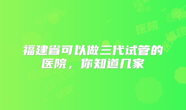 福建省可以做三代试管的医院，你知道几家