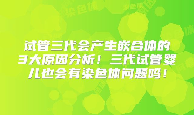 试管三代会产生嵌合体的3大原因分析！三代试管婴儿也会有染色体问题吗！