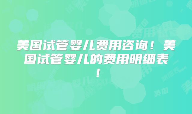 美国试管婴儿费用咨询！美国试管婴儿的费用明细表！