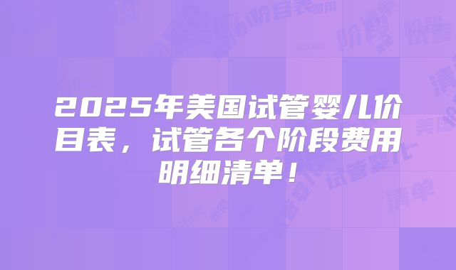 2025年美国试管婴儿价目表,试管各个阶段费用明细清单!