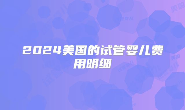 2024美国的试管婴儿费用明细