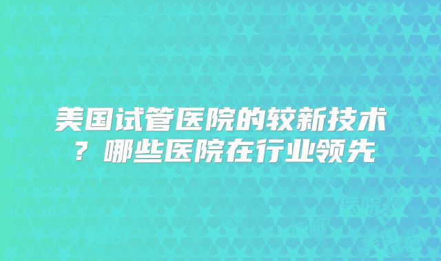 美国试管医院的较新技术？哪些医院在行业领先