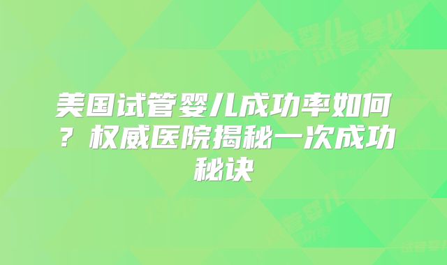美国试管婴儿成功率如何？权威医院揭秘一次成功秘诀