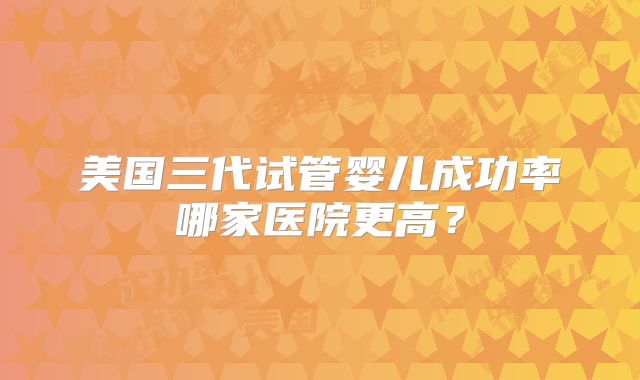 美国三代试管婴儿成功率哪家医院更高？