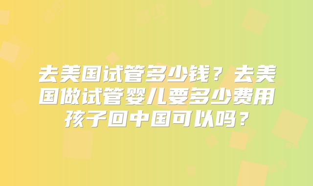 去美国试管多少钱？去美国做试管婴儿要多少费用孩子回中国可以吗？