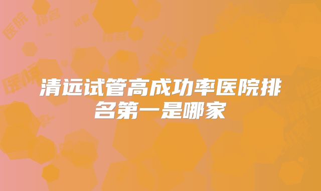 清远试管高成功率医院排名第一是哪家