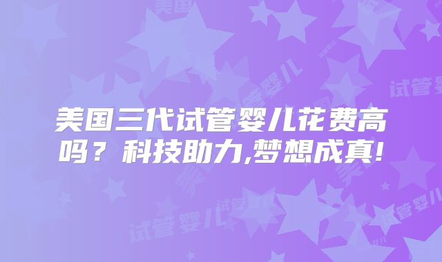 美国三代试管婴儿花费高吗？科技助力,梦想成真!