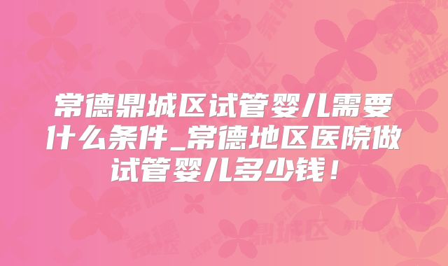 常德鼎城区试管婴儿需要什么条件_常德地区医院做试管婴儿多少钱！
