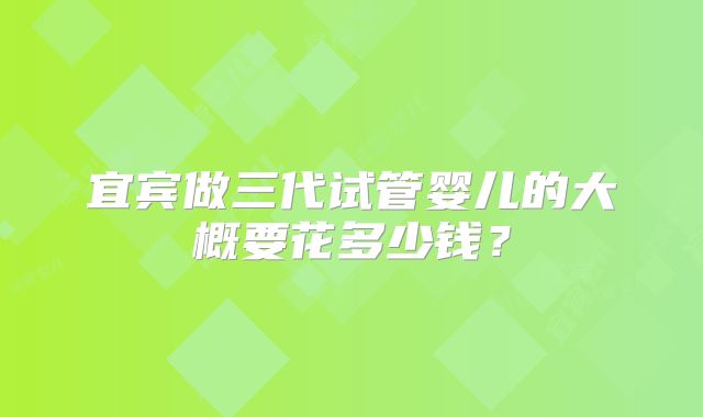 宜宾做三代试管婴儿的大概要花多少钱？
