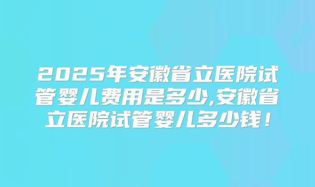 2025年安徽省立医院试管婴儿费用是多少,安徽省立医院试管婴儿多少钱!