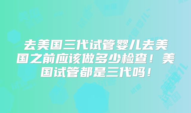 去美国三代试管婴儿去美国之前应该做多少检查！美国试管都是三代吗！
