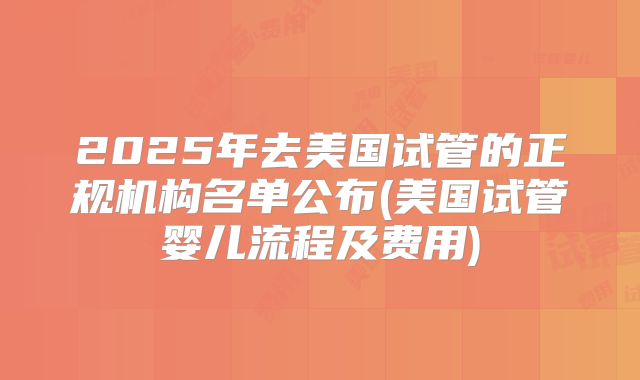 2025年去美国试管的正规机构名单公布(美国试管婴儿流程及费用)