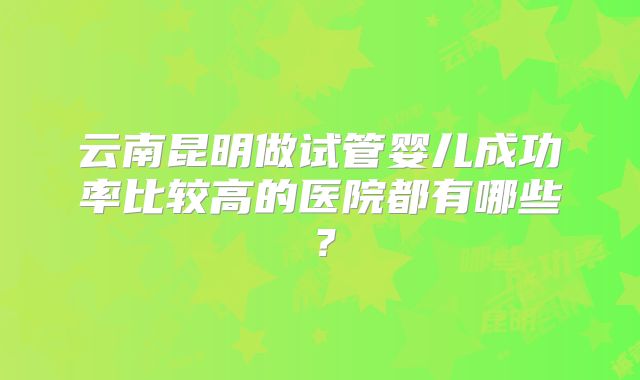 云南昆明做试管婴儿成功率比较高的医院都有哪些？