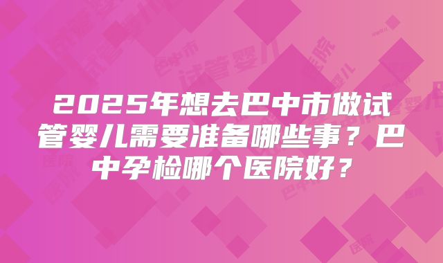 2025年想去巴中市做试管婴儿需要准备哪些事？巴中孕检哪个医院好？