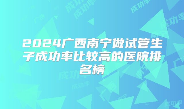 2024广西南宁做试管生子成功率比较高的医院排名榜