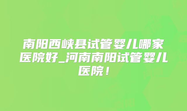 南阳西峡县试管婴儿哪家医院好_河南南阳试管婴儿医院!