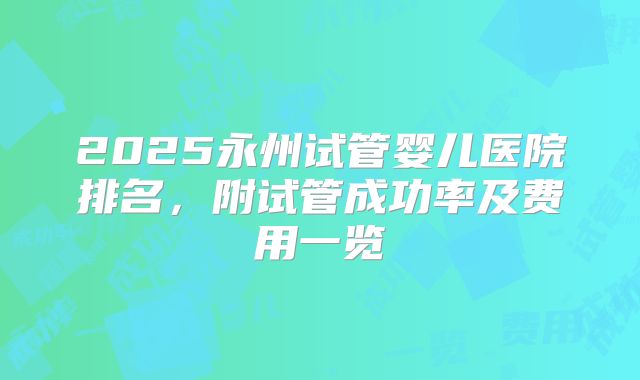 2025永州试管婴儿医院排名,附试管成功率及费用一览
