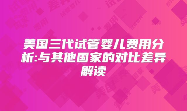 美国三代试管婴儿费用分析:与其他国家的对比差异解读