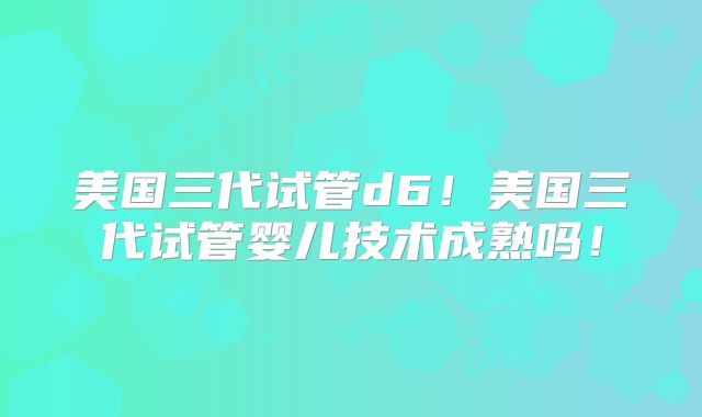 美国三代试管d6！美国三代试管婴儿技术成熟吗！